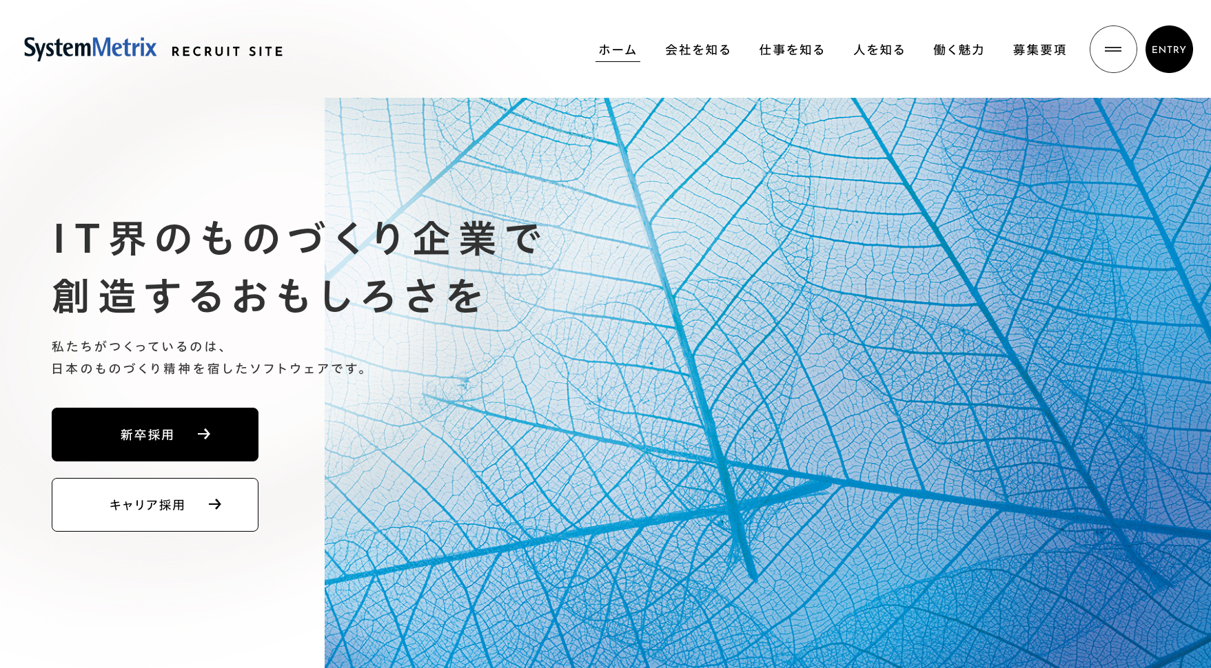 システムメトリックス株式会社の採用サイト トップページ。左半分は白の余白で「IT界のものづくり企業で創造するおもしろさを」というコピーだけが入り、右半分に葉脈のような青い抽象写真、下に黒と白の2つのボタンが並ぶ